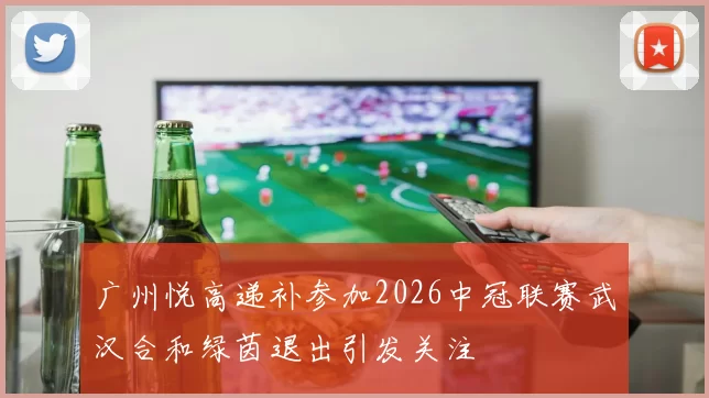 广州悦高递补参加2026中冠联赛武汉合和绿茵退出引发关注