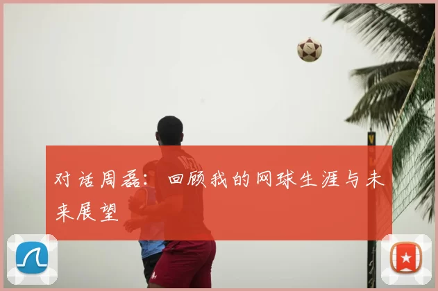 对话周磊:回顾我的网球生涯与未来展望