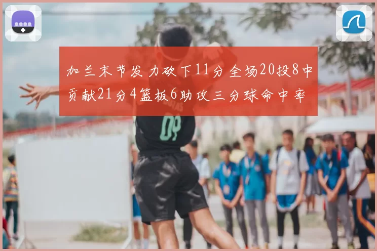加兰末节发力砍下11分全场20投8中贡献21分4篮板6助攻三分球命中率高达375