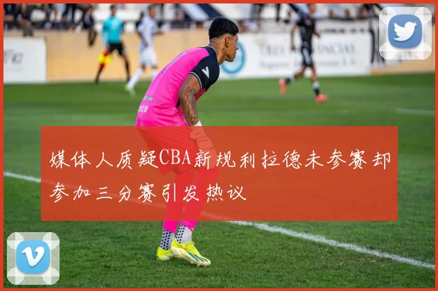 媒体人质疑CBA新规利拉德未参赛却参加三分赛引发热议