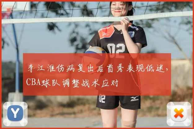 李江淮伤病复出后首秀表现低迷,CBA球队调整战术应对