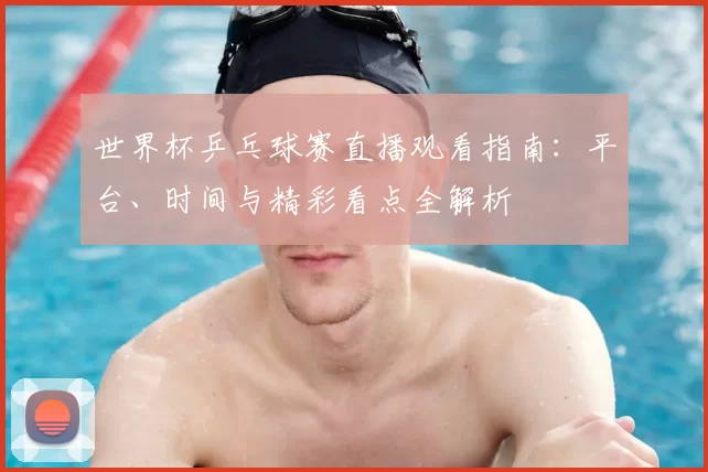 世界杯乒乓球赛直播观看指南：平台、时间与精彩看点全解析