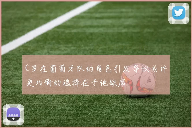 C罗在葡萄牙队的角色引发争议或许更均衡的选择在于他缺席