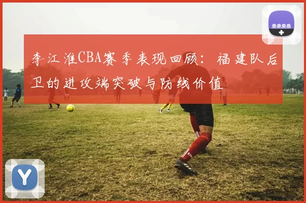 李江淮CBA赛季表现回顾:福建队后卫的进攻端突破与防线价值