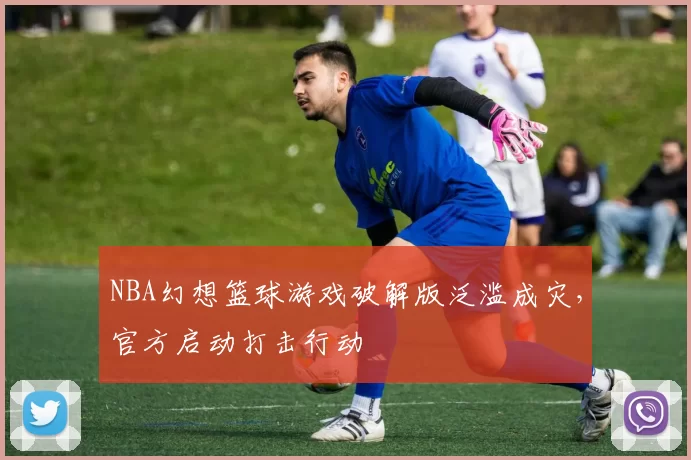 NBA幻想篮球游戏破解版泛滥成灾,官方启动打击行动