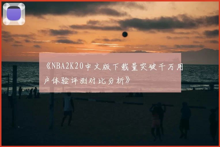 《NBA2K20中文版下载量突破千万用户体验评测对比分析》